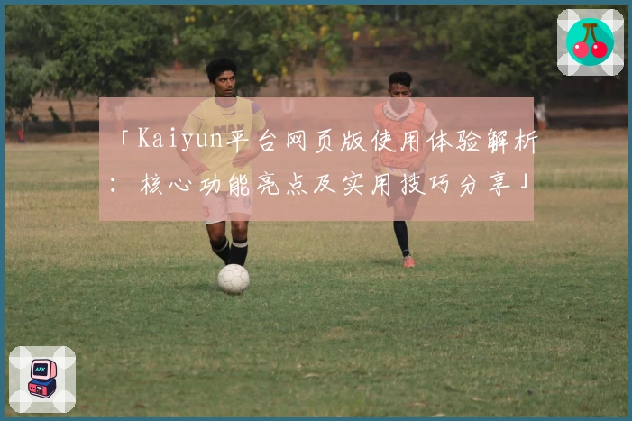 「Kaiyun平台网页版使用体验解析:核心功能亮点及实用技巧分享」