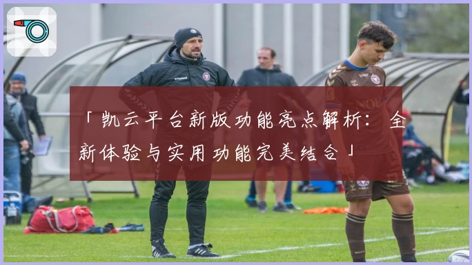 「凯云平台新版功能亮点解析：全新体验与实用功能完美结合」