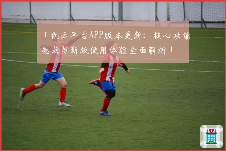 「凯云平台APP版本更新：核心功能亮点与新版使用体验全面解析」